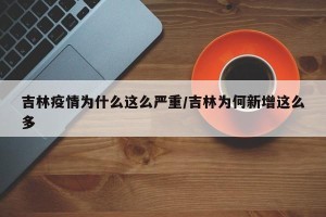吉林疫情为什么这么严重/吉林为何新增这么多