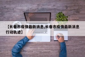 【长春市疫情最新消息,长春市疫情最新消息行动轨迹】