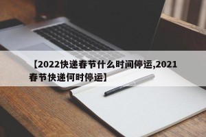 【2022快递春节什么时间停运,2021春节快递何时停运】