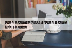 天津今天疫情最新消息明细/天津今日疫情通报今日新增病例