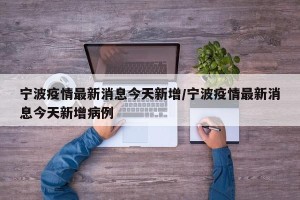 宁波疫情最新消息今天新增/宁波疫情最新消息今天新增病例