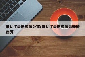 黑龙江最新疫情公布(黑龙江最新疫情最新增病例)