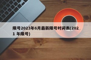 限号2023年6月最新限号时间表(2021 年限号)