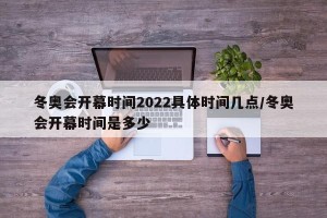 冬奥会开幕时间2022具体时间几点/冬奥会开幕时间是多少