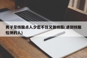 男子见核酸点人少忍不住又做核酸(遇到核酸检测的人)