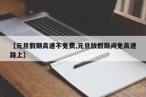 【元旦假期高速不免费,元旦放假期间免高速路上】