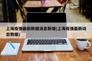 上海疫情最新数据消息新增(上海疫情最新动态数据)
