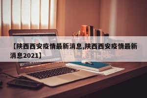 【陕西西安疫情最新消息,陕西西安疫情最新消息2021】