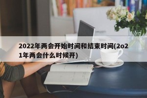 2022年两会开始时间和结束时间(2o21年两会什么时候开)