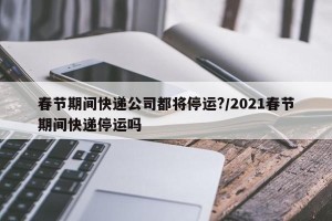 春节期间快递公司都将停运?/2021春节期间快递停运吗
