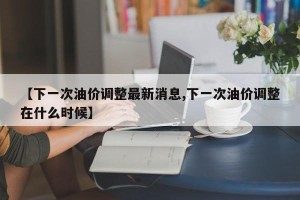 【下一次油价调整最新消息,下一次油价调整在什么时候】