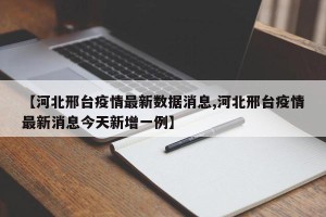 【河北邢台疫情最新数据消息,河北邢台疫情最新消息今天新增一例】