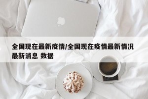 全国现在最新疫情/全国现在疫情最新情况 最新消息 数据
