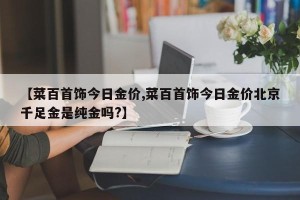 【菜百首饰今日金价,菜百首饰今日金价北京千足金是纯金吗?】