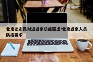 北京谈市民对进返京防疫疑虑/北京返京人员防疫要求
