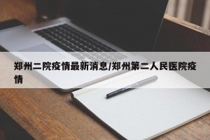 郑州二院疫情最新消息/郑州第二人民医院疫情