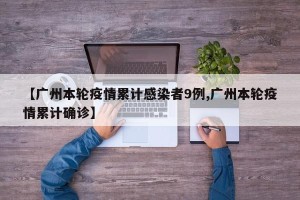 【广州本轮疫情累计感染者9例,广州本轮疫情累计确诊】