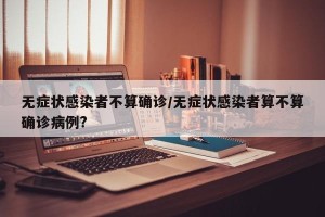 无症状感染者不算确诊/无症状感染者算不算确诊病例?