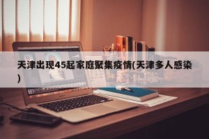 天津出现45起家庭聚集疫情(天津多人感染)
