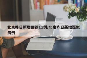 北京昨日新增确诊11例/北京昨日新增疑似病例