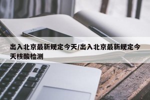 出入北京最新规定今天/出入北京最新规定今天核酸检测