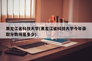 黑龙江省科技大学(黑龙江省科技大学今年录取分数线是多少)