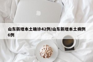 山东新增本土确诊42例/山东新增本土病例6例