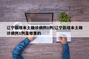 辽宁新增本土确诊病例1例/辽宁新增本土确诊病例1例是哪里的