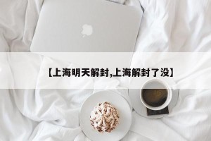 【上海明天解封,上海解封了没】