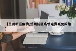 【兰州新区疫情,兰州新区疫情电费减免政策】