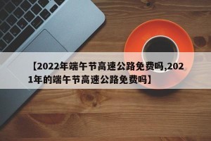 【2022年端午节高速公路免费吗,2021年的端午节高速公路免费吗】