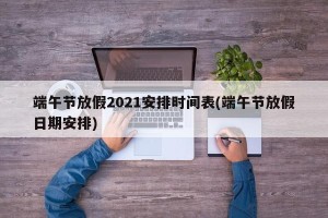 端午节放假2021安排时间表(端午节放假日期安排)