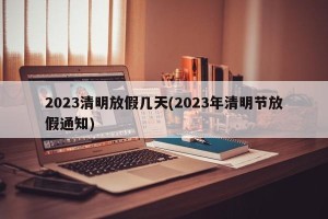 2023清明放假几天(2023年清明节放假通知)