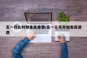 五一什么时候免高速费/五一几号开始免高速费