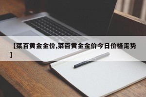 【菜百黄金金价,菜百黄金金价今日价格走势】