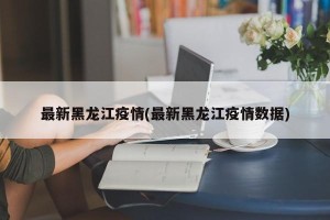 最新黑龙江疫情(最新黑龙江疫情数据)