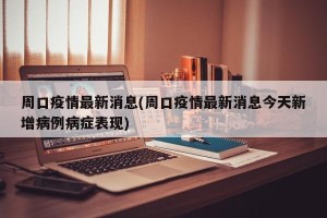周口疫情最新消息(周口疫情最新消息今天新增病例病症表现)