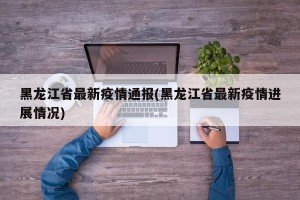 黑龙江省最新疫情通报(黑龙江省最新疫情进展情况)