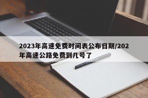 2023年高速免费时间表公布日期/202年高速公路免费到几号了