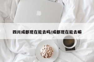 四川成都现在能去吗/成都现在能去嘛