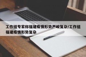 工作组专家称福建疫情形势严峻复杂/工作组福建疫情形势复杂