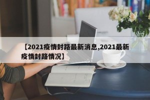 【2021疫情封路最新消息,2021最新疫情封路情况】