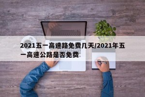 2021五一高速路免费几天/2021年五一高速公路是否免费