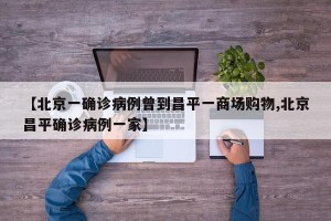 【北京一确诊病例曾到昌平一商场购物,北京昌平确诊病例一家】