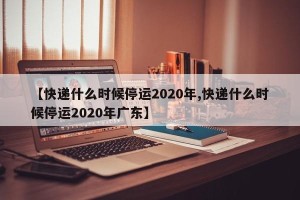 【快递什么时候停运2020年,快递什么时候停运2020年广东】