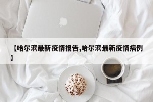 【哈尔滨最新疫情报告,哈尔滨最新疫情病例】