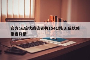 官方:无症状感染者共1541例/无症状感染者详情