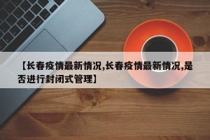 【长春疫情最新情况,长春疫情最新情况,是否进行封闭式管理】