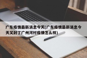 广东疫情最新消息今天(广东疫情最新消息今天又封了广州河村疫情怎么样)