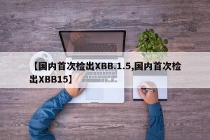 【国内首次检出XBB.1.5,国内首次检出XBB15】